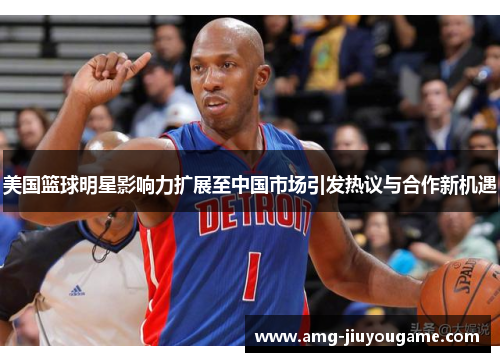 美国篮球明星影响力扩展至中国市场引发热议与合作新机遇
